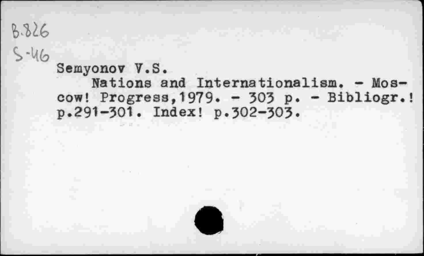 ﻿S '^6
Semyonov V.S.
Nations and Internationalism. - Moscow! Progress,1979» - 303 p. - Bibliogr.! p.291-301. Index! p.302-503.